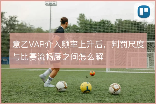 意乙VAR介入频率上升后,判罚尺度与比赛流畅度之间怎么解