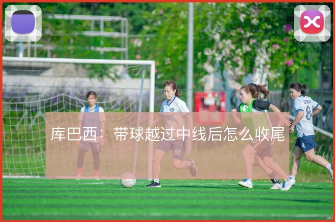库巴西：带球越过中线后怎么收尾