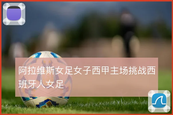 阿拉维斯女足女子西甲主场挑战西班牙人女足