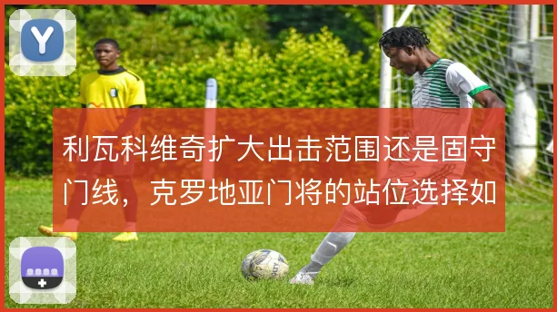 利瓦科维奇扩大出击范围还是固守门线，克罗地亚门将的站位选择如何取舍