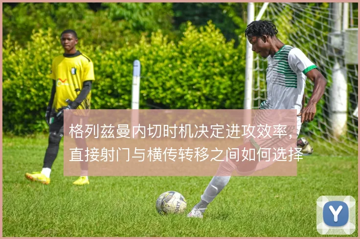 格列兹曼内切时机决定进攻效率，直接射门与横传转移之间如何选择