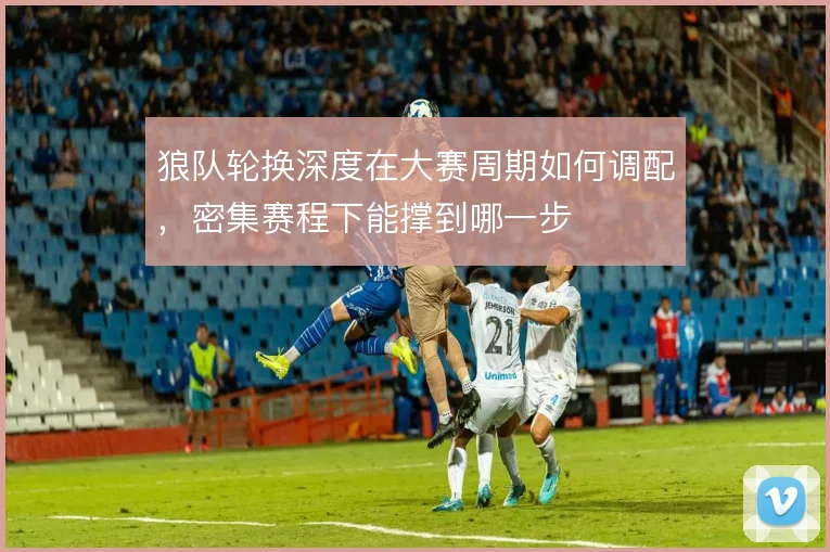 狼队轮换深度在大赛周期如何调配，密集赛程下能撑到哪一步