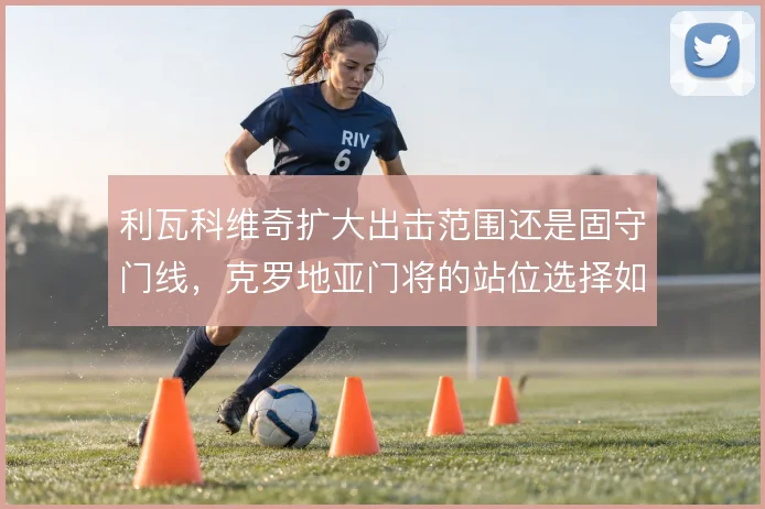利瓦科维奇扩大出击范围还是固守门线，克罗地亚门将的站位选择如何取舍