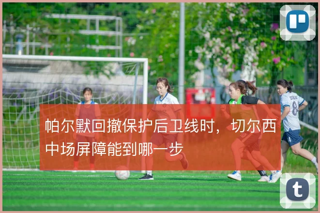 帕尔默回撤保护后卫线时，切尔西中场屏障能到哪一步