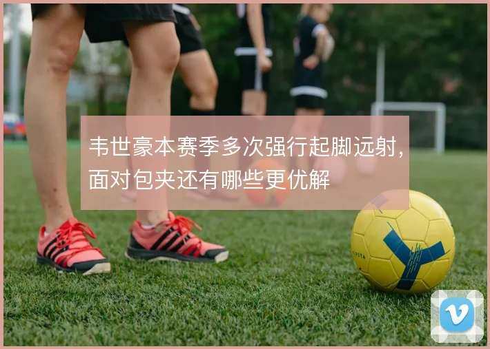 韦世豪本赛季多次强行起脚远射，面对包夹还有哪些更优解