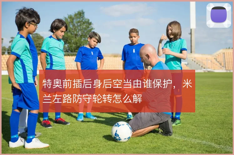 特奥前插后身后空当由谁保护，米兰左路防守轮转怎么解