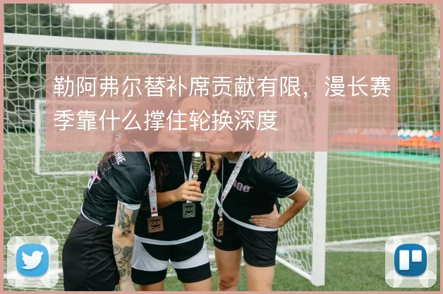 勒阿弗尔替补席贡献有限，漫长赛季靠什么撑住轮换深度