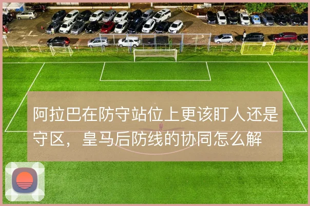 阿拉巴在防守站位上更该盯人还是守区，皇马后防线的协同怎么解