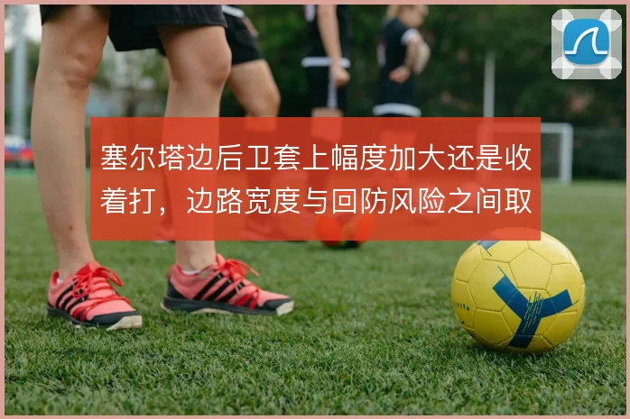 塞尔塔边后卫套上幅度加大还是收着打，边路宽度与回防风险之间取舍