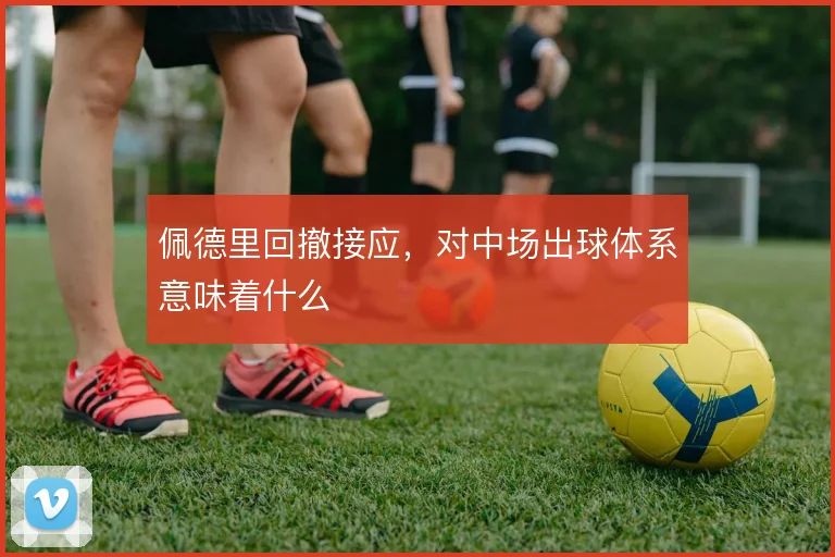 佩德里回撤接应，对中场出球体系意味着什么