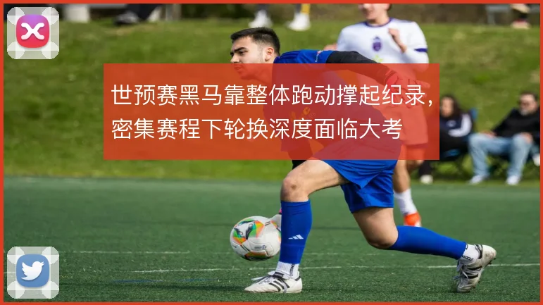 世预赛黑马靠整体跑动撑起纪录，密集赛程下轮换深度面临大考