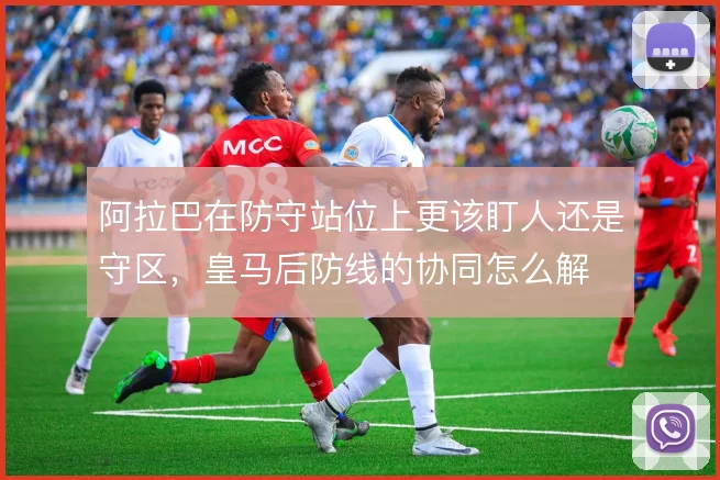阿拉巴在防守站位上更该盯人还是守区，皇马后防线的协同怎么解