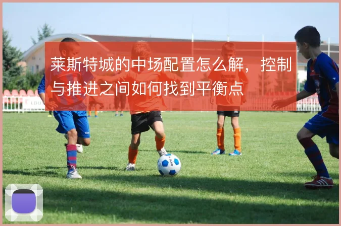 莱斯特城的中场配置怎么解,控制与推进之间如何找到平衡点