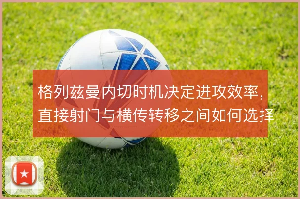 格列兹曼内切时机决定进攻效率，直接射门与横传转移之间如何选择