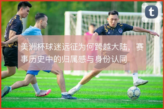 美洲杯球迷远征为何跨越大陆，赛事历史中的归属感与身份认同