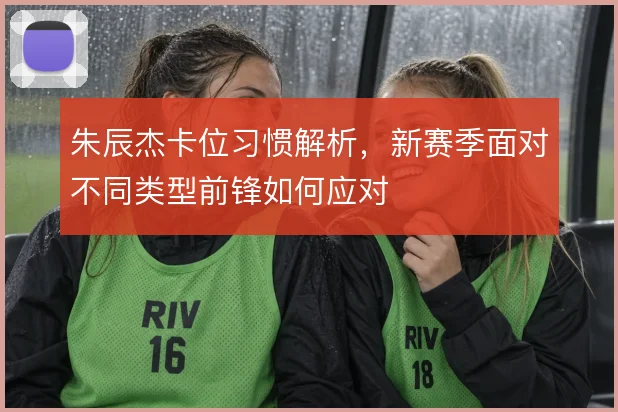 朱辰杰卡位习惯解析，新赛季面对不同类型前锋如何应对