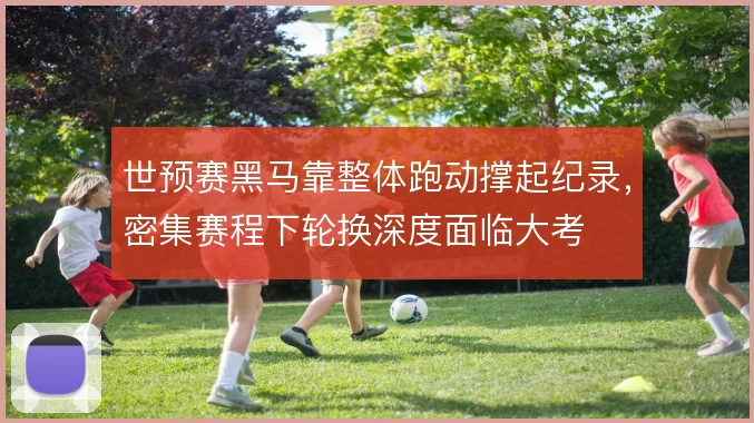 世预赛黑马靠整体跑动撑起纪录，密集赛程下轮换深度面临大考